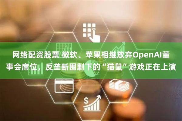 网络配资股票 微软、苹果相继放弃OpenAI董事会席位，反垄断围剿下的“猫鼠”游戏正在上演