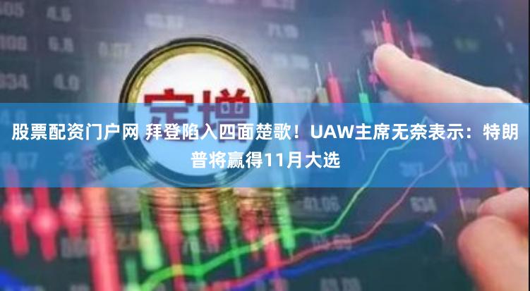 股票配资门户网 拜登陷入四面楚歌！UAW主席无奈表示：特朗普将赢得11月大选