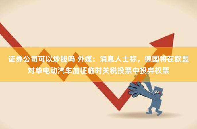 证券公司可以炒股吗 外媒：消息人士称，德国将在欧盟对华电动汽车加征临时关税投票中投弃权票