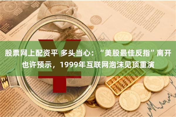 股票网上配资平 多头当心：“美股最佳反指”离开也许预示，1999年互联网泡沫见顶重演