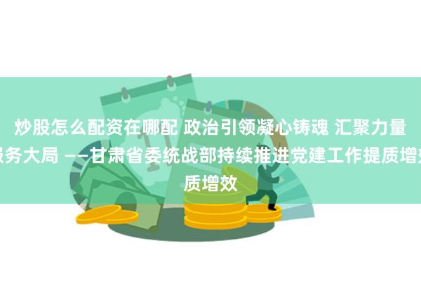 炒股怎么配资在哪配 政治引领凝心铸魂 汇聚力量服务大局 ——甘肃省委统战部持续推进党建工作提质增效