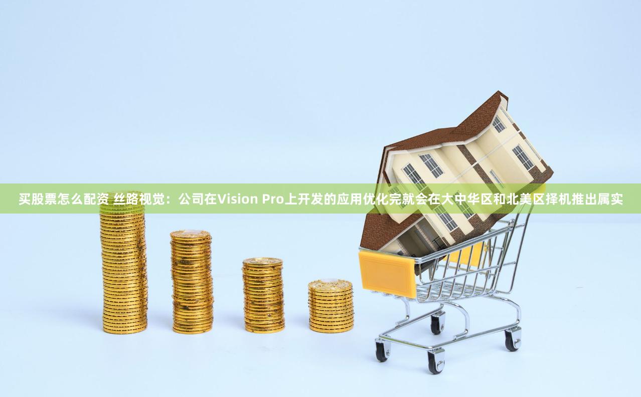 买股票怎么配资 丝路视觉：公司在Vision Pro上开发的应用优化完就会在大中华区和北美区择机推出属实