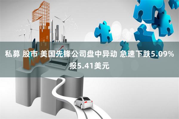 私募 股市 美国先锋公司盘中异动 急速下跌5.09%报5.41美元