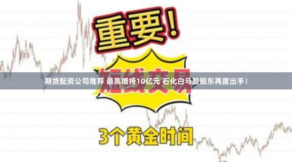 期货配资公司推荐 最高增持10亿元 石化白马股股东再度出手！