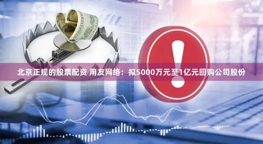 北京正规的股票配资 用友网络：拟5000万元至1亿元回购公司股份