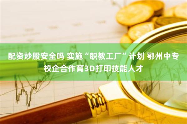 配资炒股安全吗 实施“职教工厂”计划 鄂州中专校企合作育3D打印技能人才