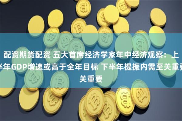 配资期货配资 五大首席经济学家年中经济观察：上半年GDP增速或高于全年目标 下半年提振内需至关重要