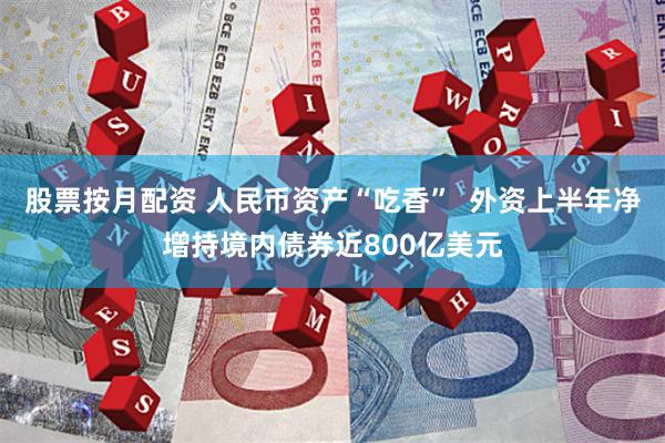 股票按月配资 人民币资产“吃香”  外资上半年净增持境内债券近800亿美元