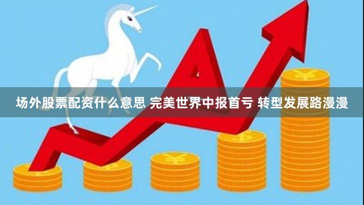 场外股票配资什么意思 完美世界中报首亏 转型发展路漫漫