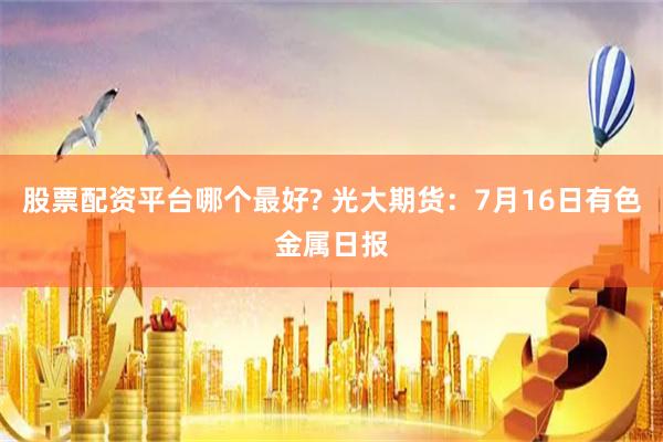 股票配资平台哪个最好? 光大期货：7月16日有色金属日报