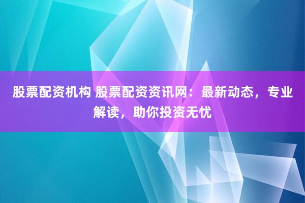 股票配资机构 股票配资资讯网：最新动态，专业解读，助你投资无忧