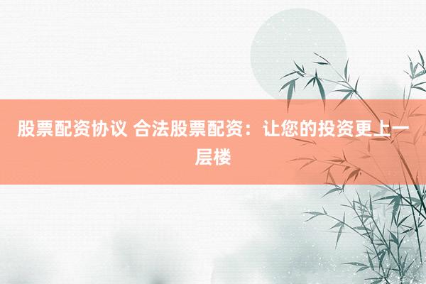 股票配资协议 合法股票配资：让您的投资更上一层楼