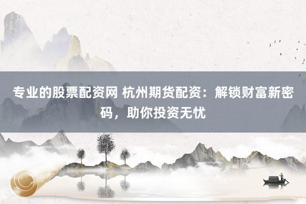 专业的股票配资网 杭州期货配资：解锁财富新密码，助你投资无忧