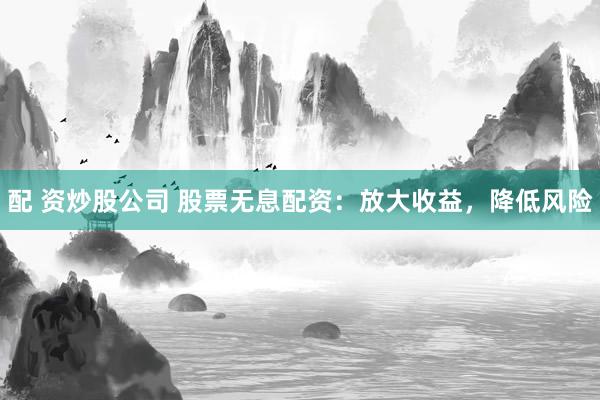 配 资炒股公司 股票无息配资：放大收益，降低风险