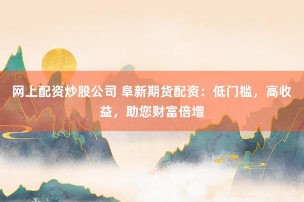 网上配资炒股公司 阜新期货配资：低门槛，高收益，助您财富倍增