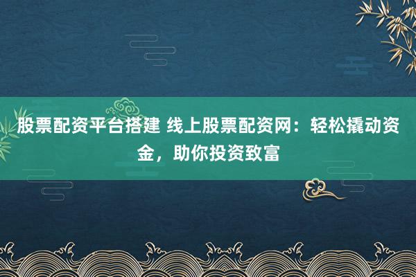 股票配资平台搭建 线上股票配资网：轻松撬动资金，助你投资致富