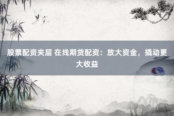 股票配资夹层 在线期货配资：放大资金，撬动更大收益