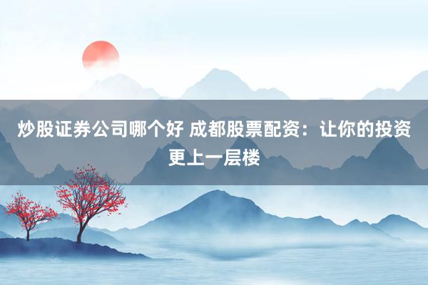 炒股证券公司哪个好 成都股票配资：让你的投资更上一层楼