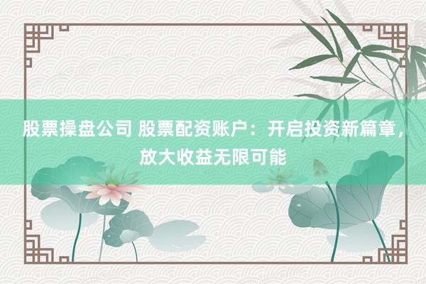 股票操盘公司 股票配资账户：开启投资新篇章，放大收益无限可能