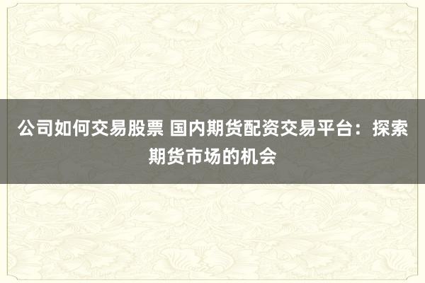 公司如何交易股票 国内期货配资交易平台：探索期货市场的机会