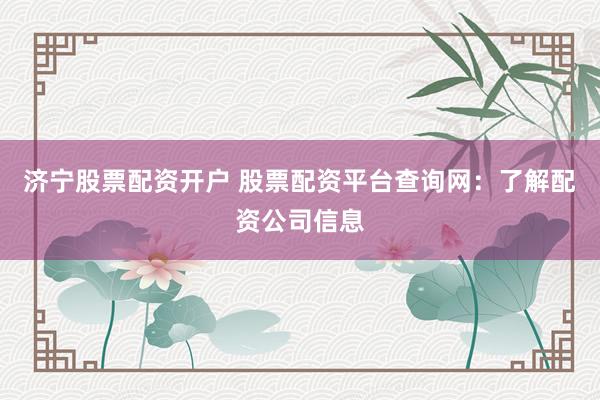 济宁股票配资开户 股票配资平台查询网：了解配资公司信息