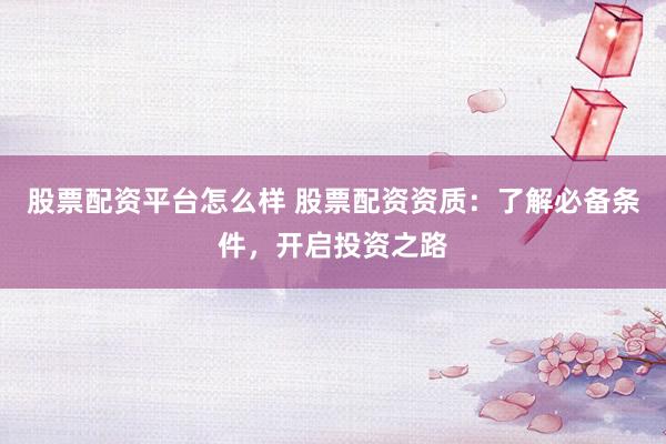 股票配资平台怎么样 股票配资资质：了解必备条件，开启投资之路