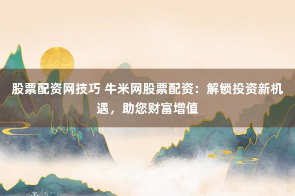 股票配资网技巧 牛米网股票配资：解锁投资新机遇，助您财富增值