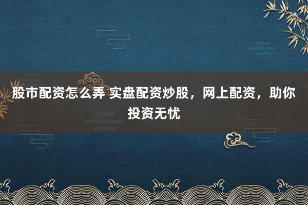 股市配资怎么弄 实盘配资炒股，网上配资，助你投资无忧