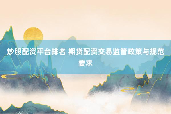 炒股配资平台排名 期货配资交易监管政策与规范要求
