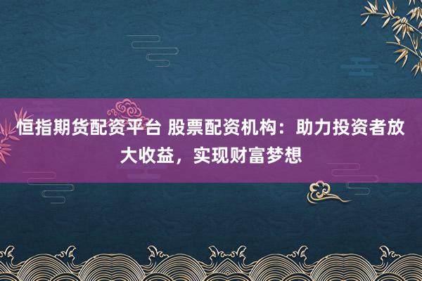 恒指期货配资平台 股票配资机构：助力投资者放大收益，实现财富梦想