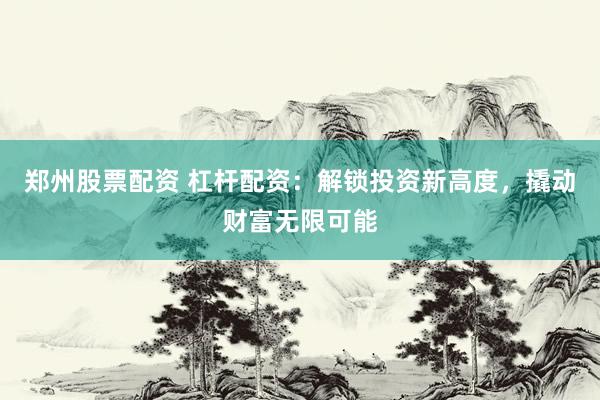 郑州股票配资 杠杆配资：解锁投资新高度，撬动财富无限可能